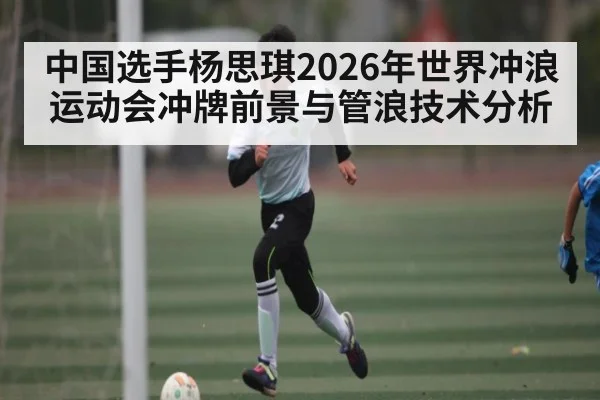 中国选手杨思琪2026年世界冲浪运动会冲牌前景与管浪技术分析